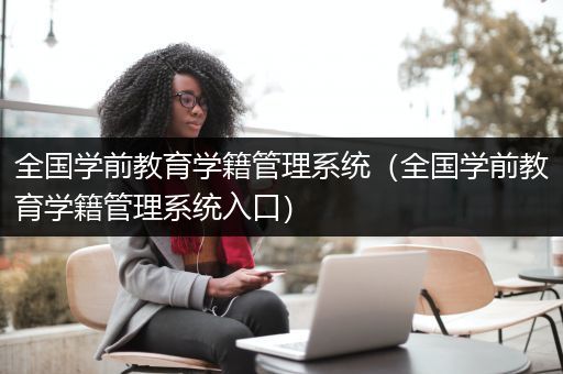 全国学前教育学籍管理系统（全国学前教育学籍管理系统入口）