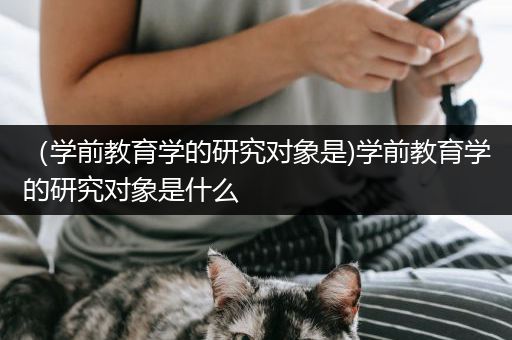 （学前教育学的研究对象是)学前教育学的研究对象是什么