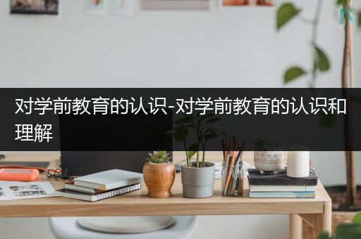 对学前教育的认识-对学前教育的认识和理解