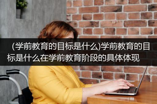 （学前教育的目标是什么)学前教育的目标是什么在学前教育阶段的具体体现