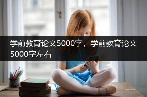 学前教育论文5000字，学前教育论文5000字左右