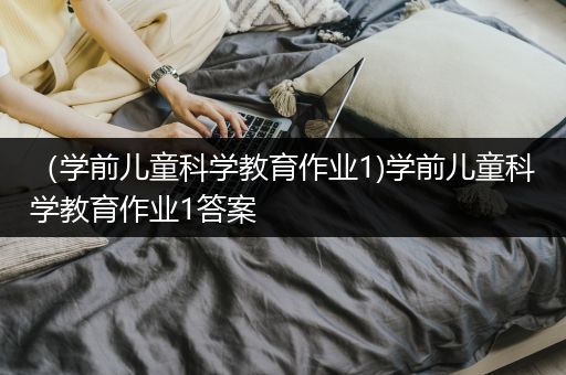 （学前儿童科学教育作业1)学前儿童科学教育作业1答案