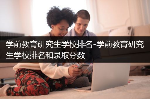 学前教育研究生学校排名-学前教育研究生学校排名和录取分数