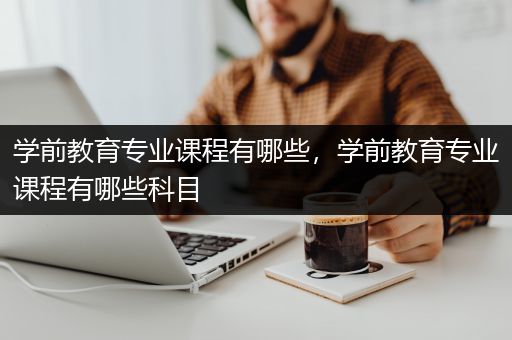 学前教育专业课程有哪些，学前教育专业课程有哪些科目