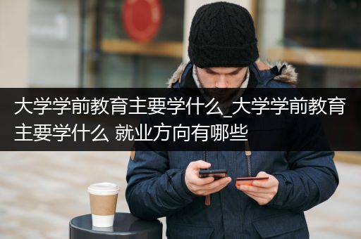 大学学前教育主要学什么_大学学前教育主要学什么 就业方向有哪些