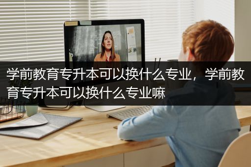 学前教育专升本可以换什么专业，学前教育专升本可以换什么专业嘛