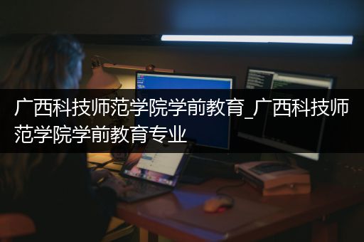 广西科技师范学院学前教育_广西科技师范学院学前教育专业