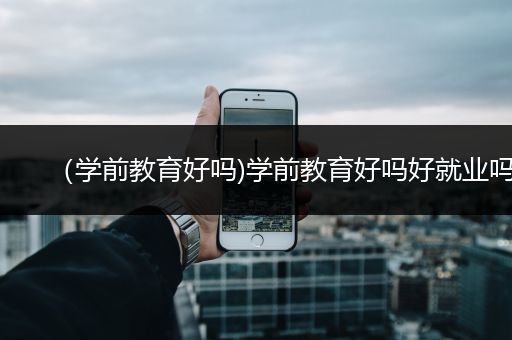 （学前教育好吗)学前教育好吗好就业吗