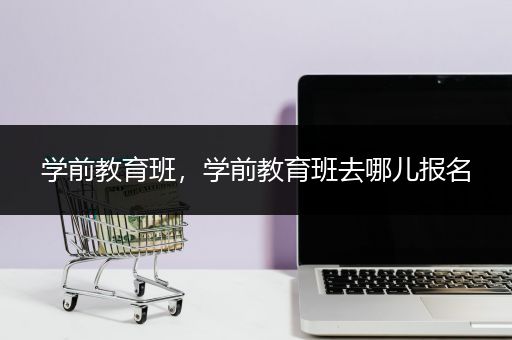 学前教育班，学前教育班去哪儿报名