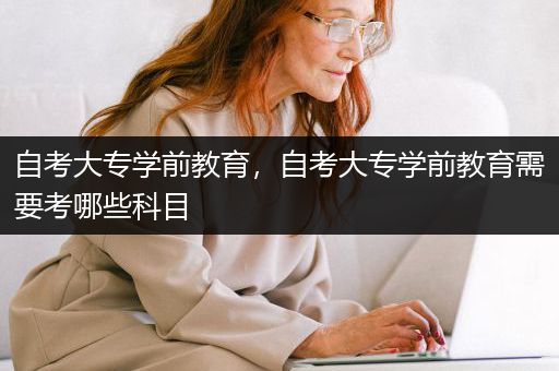 自考大专学前教育，自考大专学前教育需要考哪些科目