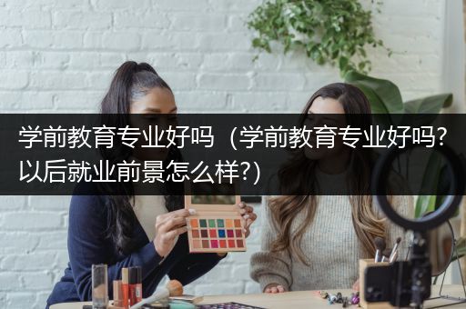 学前教育专业好吗（学前教育专业好吗?以后就业前景怎么样?）