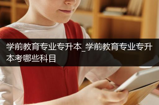 学前教育专业专升本_学前教育专业专升本考哪些科目