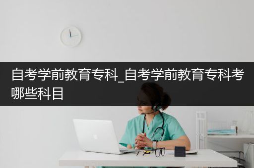 自考学前教育专科_自考学前教育专科考哪些科目