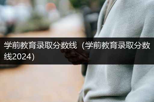 学前教育录取分数线（学前教育录取分数线2024）