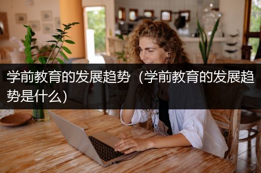 学前教育的发展趋势（学前教育的发展趋势是什么）