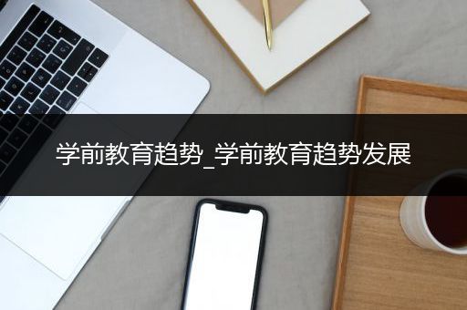 学前教育趋势_学前教育趋势发展