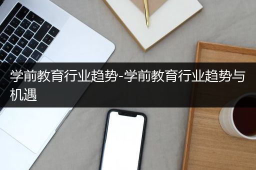 学前教育行业趋势-学前教育行业趋势与机遇