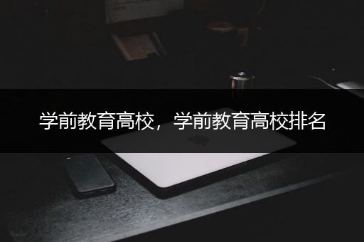 学前教育高校，学前教育高校排名