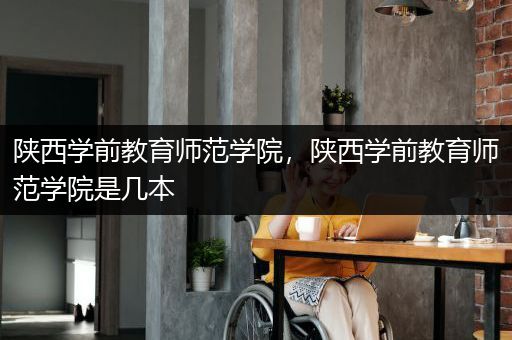 陕西学前教育师范学院，陕西学前教育师范学院是几本