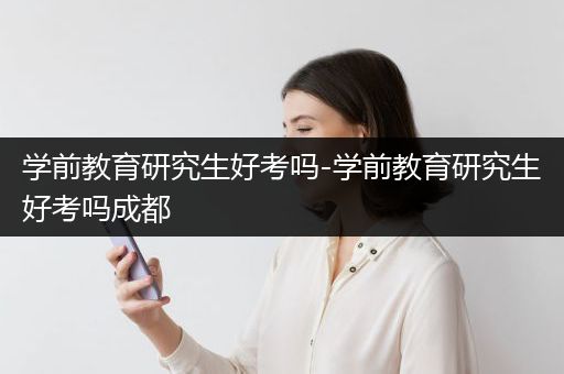 学前教育研究生好考吗-学前教育研究生好考吗成都