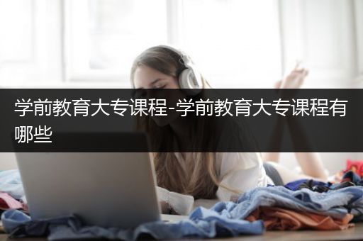 学前教育大专课程-学前教育大专课程有哪些