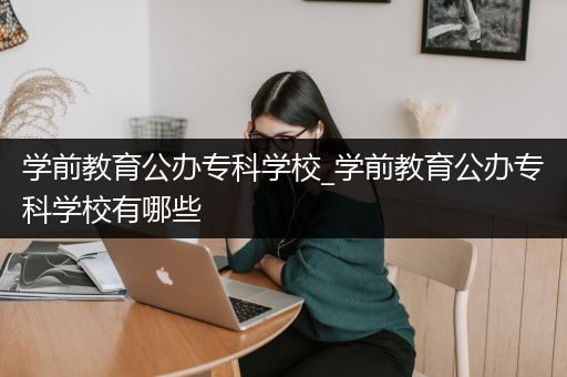 学前教育公办专科学校_学前教育公办专科学校有哪些