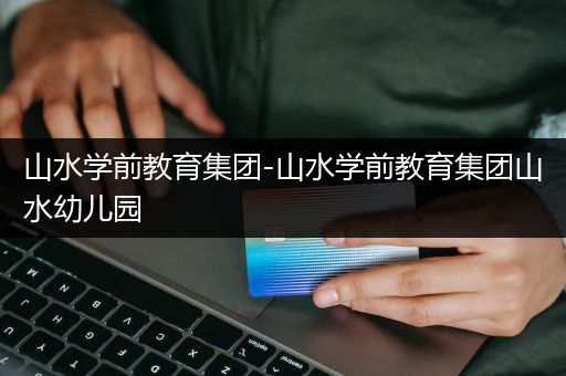 山水学前教育集团-山水学前教育集团山水幼儿园