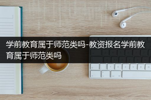 学前教育属于师范类吗-教资报名学前教育属于师范类吗