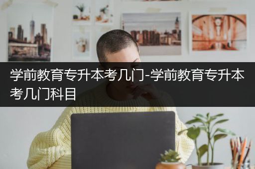 学前教育专升本考几门-学前教育专升本考几门科目