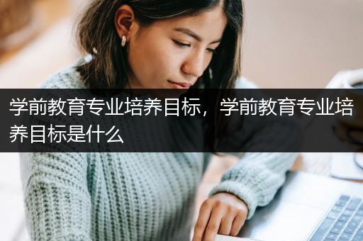 学前教育专业培养目标，学前教育专业培养目标是什么