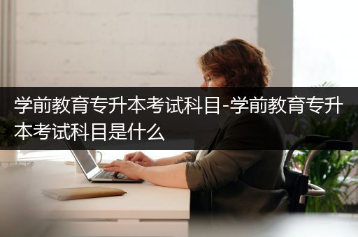 学前教育专升本考试科目-学前教育专升本考试科目是什么