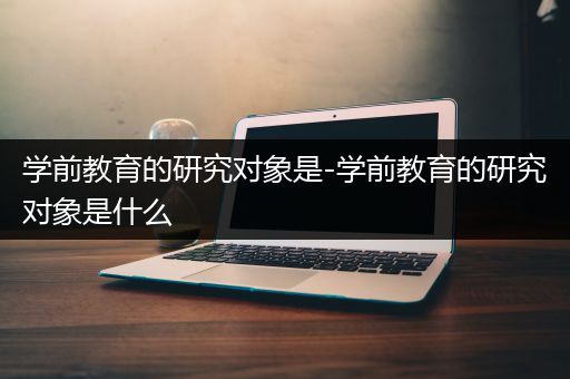 学前教育的研究对象是-学前教育的研究对象是什么