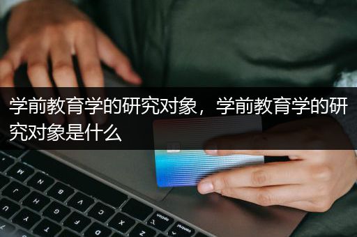 学前教育学的研究对象，学前教育学的研究对象是什么