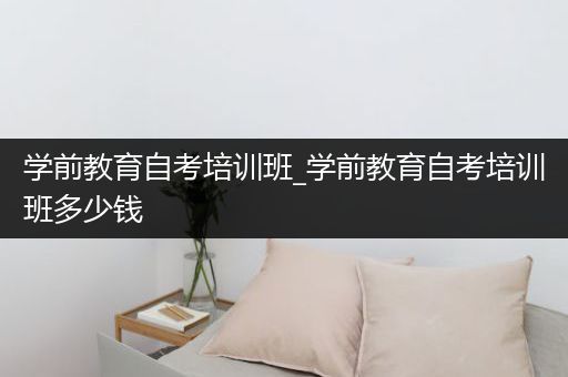 学前教育自考培训班_学前教育自考培训班多少钱