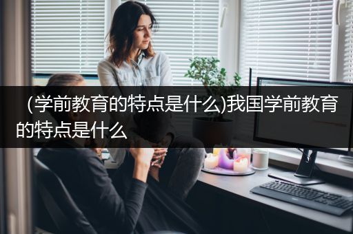 （学前教育的特点是什么)我国学前教育的特点是什么