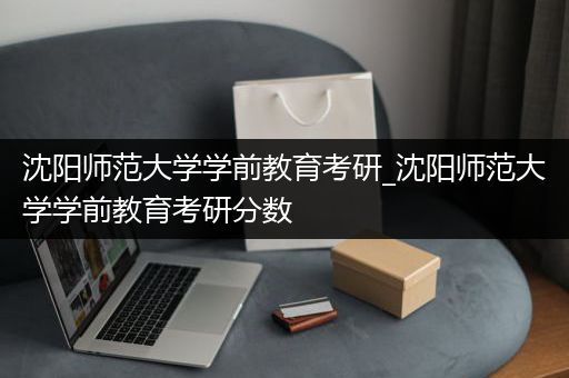 沈阳师范大学学前教育考研_沈阳师范大学学前教育考研分数