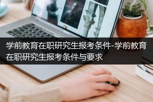 学前教育在职研究生报考条件-学前教育在职研究生报考条件与要求