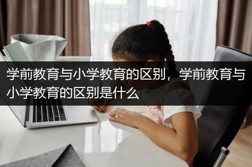 学前教育与小学教育的区别，学前教育与小学教育的区别是什么