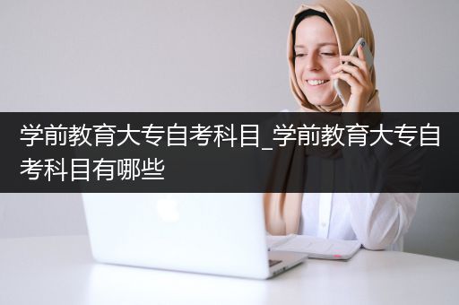 学前教育大专自考科目_学前教育大专自考科目有哪些