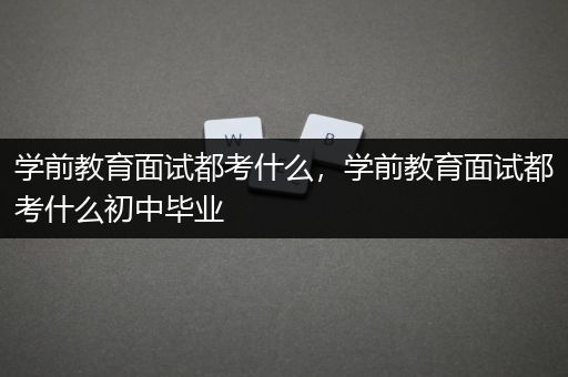 学前教育面试都考什么，学前教育面试都考什么初中毕业