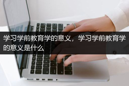 学习学前教育学的意义，学习学前教育学的意义是什么