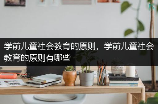 学前儿童社会教育的原则，学前儿童社会教育的原则有哪些