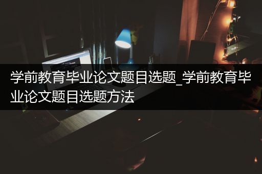 学前教育毕业论文题目选题_学前教育毕业论文题目选题方法