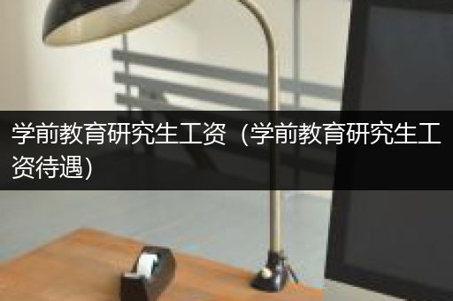 学前教育研究生工资（学前教育研究生工资待遇）