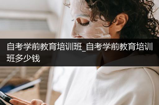 自考学前教育培训班_自考学前教育培训班多少钱