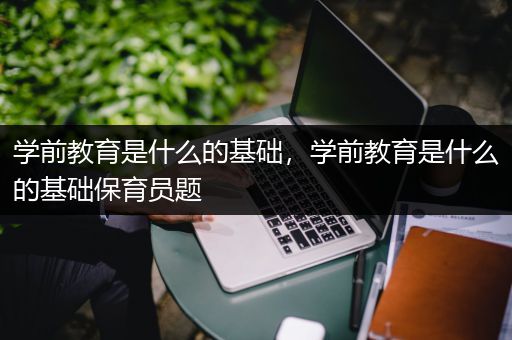 学前教育是什么的基础，学前教育是什么的基础保育员题