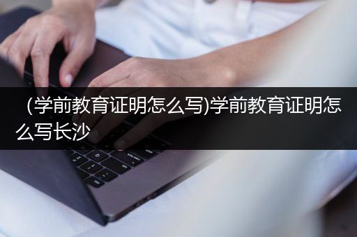 （学前教育证明怎么写)学前教育证明怎么写长沙