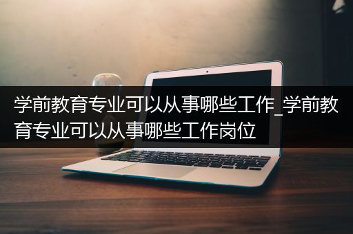 学前教育专业可以从事哪些工作_学前教育专业可以从事哪些工作岗位