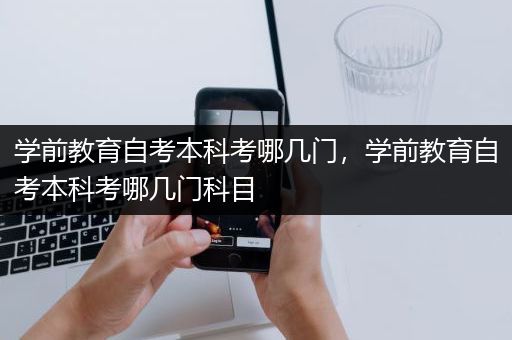 学前教育自考本科考哪几门，学前教育自考本科考哪几门科目