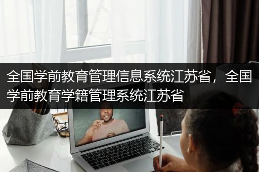 全国学前教育管理信息系统江苏省，全国学前教育学籍管理系统江苏省